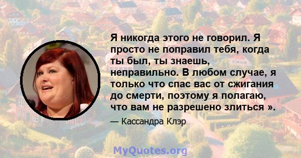 Я никогда этого не говорил. Я просто не поправил тебя, когда ты был, ты знаешь, неправильно. В любом случае, я только что спас вас от сжигания до смерти, поэтому я полагаю, что вам не разрешено злиться ».