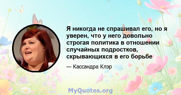 Я никогда не спрашивал его, но я уверен, что у него довольно строгая политика в отношении случайных подростков, скрывающихся в его борьбе