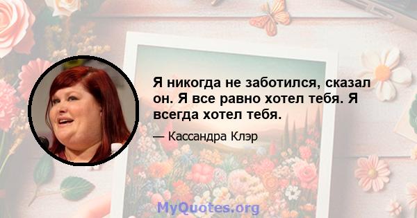 Я никогда не заботился, сказал он. Я все равно хотел тебя. Я всегда хотел тебя.