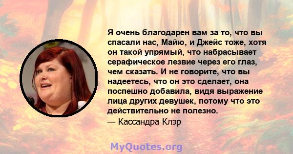 Я очень благодарен вам за то, что вы спасали нас, Майю, и Джейс тоже, хотя он такой упрямый, что набрасывает серафическое лезвие через его глаз, чем сказать. И не говорите, что вы надеетесь, что он это сделает, она