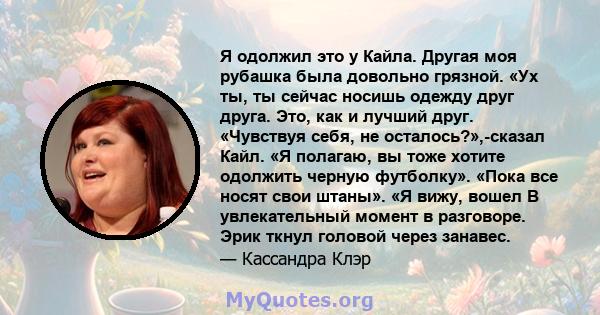 Я одолжил это у Кайла. Другая моя рубашка была довольно грязной. «Ух ты, ты сейчас носишь одежду друг друга. Это, как и лучший друг. «Чувствуя себя, не осталось?»,-сказал Кайл. «Я полагаю, вы тоже хотите одолжить черную 