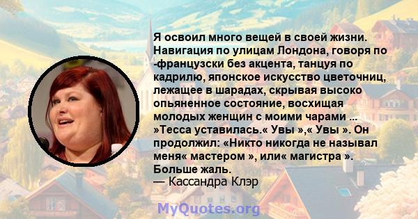 Я освоил много вещей в своей жизни. Навигация по улицам Лондона, говоря по -французски без акцента, танцуя по кадрилю, японское искусство цветочниц, лежащее в шарадах, скрывая высоко опьяненное состояние, восхищая