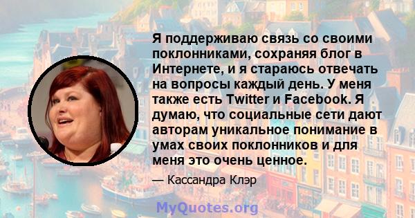 Я поддерживаю связь со своими поклонниками, сохраняя блог в Интернете, и я стараюсь отвечать на вопросы каждый день. У меня также есть Twitter и Facebook. Я думаю, что социальные сети дают авторам уникальное понимание в 