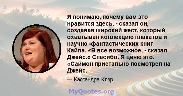 Я понимаю, почему вам это нравится здесь, - сказал он, создавая широкий жест, который охватывал коллекцию плакатов и научно -фантастических книг Кайла. «В все возможное, - сказал Джейс.« Спасибо. Я ценю это. «Саймон