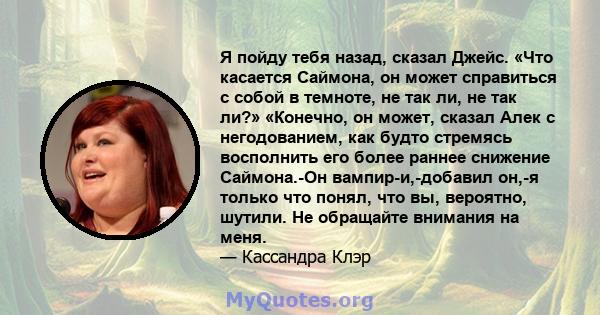 Я пойду тебя назад, сказал Джейс. «Что касается Саймона, он может справиться с собой в темноте, не так ли, не так ли?» «Конечно, он может, сказал Алек с негодованием, как будто стремясь восполнить его более раннее