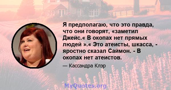 Я предполагаю, что это правда, что они говорят, «заметил Джейс.« В окопах нет прямых людей ».« Это атеисты, шкасса, - яростно сказал Саймон. - В окопах нет атеистов.