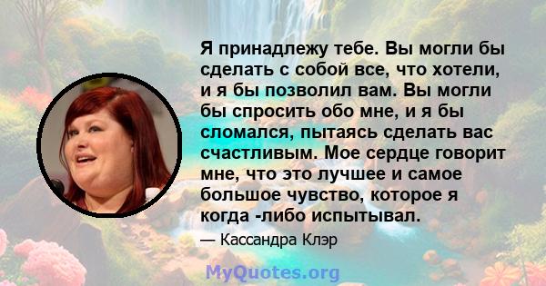 Я принадлежу тебе. Вы могли бы сделать с собой все, что хотели, и я бы позволил вам. Вы могли бы спросить обо мне, и я бы сломался, пытаясь сделать вас счастливым. Мое сердце говорит мне, что это лучшее и самое большое