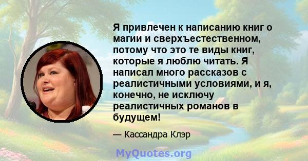 Я привлечен к написанию книг о магии и сверхъестественном, потому что это те виды книг, которые я люблю читать. Я написал много рассказов с реалистичными условиями, и я, конечно, не исключу реалистичных романов в