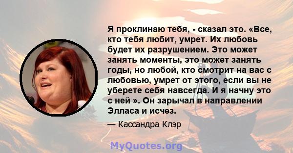 Я проклинаю тебя, - сказал это. «Все, кто тебя любит, умрет. Их любовь будет их разрушением. Это может занять моменты, это может занять годы, но любой, кто смотрит на вас с любовью, умрет от этого, если вы не уберете