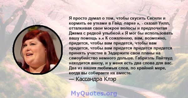 Я просто думал о том, чтобы скусить Сесили и кормить ее утками в Гайд -парке », - сказал Уилл, отталкивая свои мокрое волосы и предпочитая Джема с редкой улыбкой.« Я мог бы использовать вашу помощь ».« К сожалению, вам, 