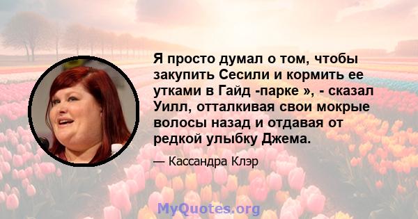 Я просто думал о том, чтобы закупить Сесили и кормить ее утками в Гайд -парке », - сказал Уилл, отталкивая свои мокрые волосы назад и отдавая от редкой улыбку Джема.