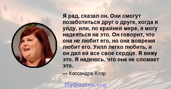 Я рад, сказал он. Они смогут позаботиться друг о друге, когда я уйду, или, по крайней мере, я могу надеяться на это. Он говорит, что она не любит его, но она вовремя любит его. Уилл легко любить, и он дал ей все свое