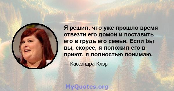 Я решил, что уже прошло время отвезти его домой и поставить его в грудь его семьи. Если бы вы, скорее, я положил его в приют, я полностью понимаю.