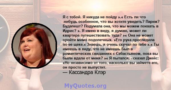 Я с тобой. Я никуда не пойду ».« Есть ли что -нибудь особенное, что вы хотите увидеть? Париж? Будапешт? Подумала она, что мы можем поехать в Идрис? ». Я имею в виду, я думаю, может ли квартира путешествовать туда? »«