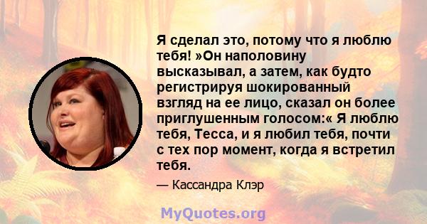 Я сделал это, потому что я люблю тебя! »Он наполовину высказывал, а затем, как будто регистрируя шокированный взгляд на ее лицо, сказал он более приглушенным голосом:« Я люблю тебя, Тесса, и я любил тебя, почти с тех