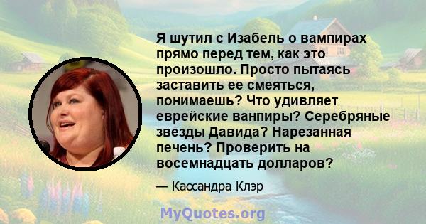 Я шутил с Изабель о вампирах прямо перед тем, как это произошло. Просто пытаясь заставить ее смеяться, понимаешь? Что удивляет еврейские ванпиры? Серебряные звезды Давида? Нарезанная печень? Проверить на восемнадцать