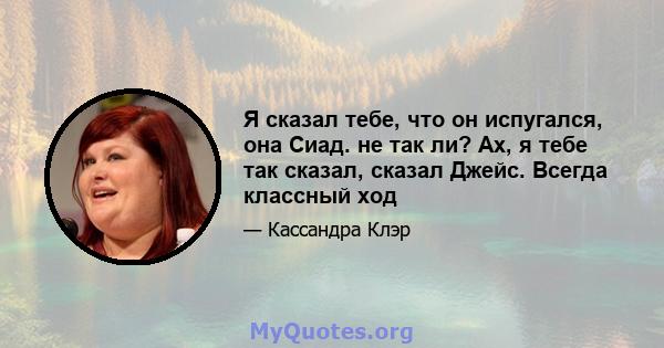 Я сказал тебе, что он испугался, она Сиад. не так ли? Ах, я тебе так сказал, сказал Джейс. Всегда классный ход