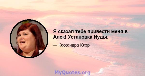 Я сказал тебе привести меня в Алек! Установка Иуды.