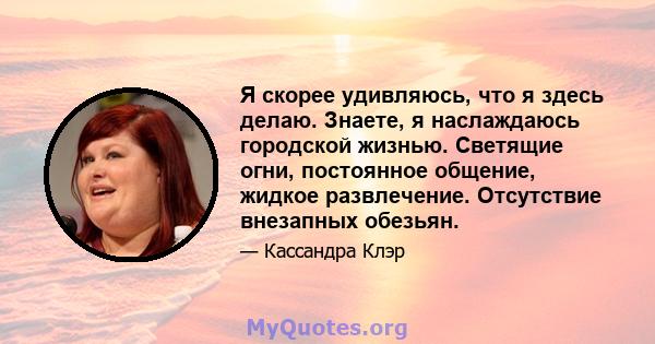 Я скорее удивляюсь, что я здесь делаю. Знаете, я наслаждаюсь городской жизнью. Светящие огни, постоянное общение, жидкое развлечение. Отсутствие внезапных обезьян.