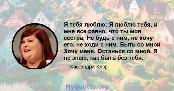 Я тебя люблю; Я люблю тебя, и мне все равно, что ты моя сестра; Не будь с ним, не хочу его, не ходи с ним. Быть со мной. Хочу меня. Останься со мной. Я не знаю, как быть без тебя.