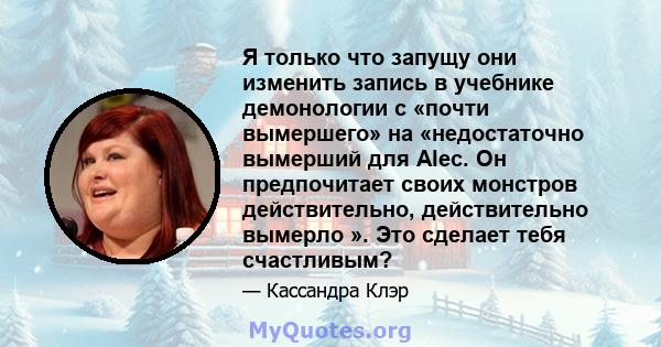 Я только что запущу они изменить запись в учебнике демонологии с «почти вымершего» на «недостаточно вымерший для Alec. Он предпочитает своих монстров действительно, действительно вымерло ». Это сделает тебя счастливым?