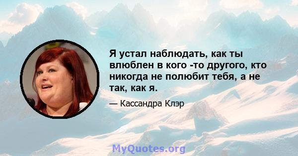 Я устал наблюдать, как ты влюблен в кого -то другого, кто никогда не полюбит тебя, а не так, как я.