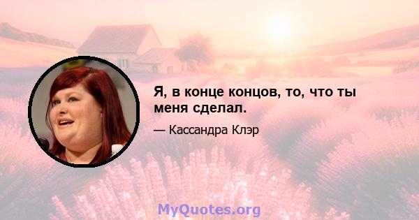 Я, в конце концов, то, что ты меня сделал.