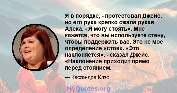 Я в порядке, - протестовал Джейс, но его рука крепко сжала рукав Алека. «Я могу стоять». Мне кажется, что вы используете стену, чтобы поддержать вас. Это не мое определение «стоя». «Это наклоняется», - сказал Джейс.