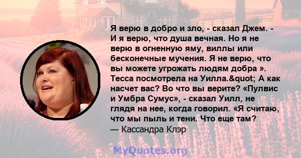 Я верю в добро и зло, - сказал Джем. - И я верю, что душа вечная. Но я не верю в огненную яму, виллы или бесконечные мучения. Я не верю, что вы можете угрожать людям добра ». Тесса посмотрела на Уилла." А как