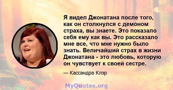 Я видел Джонатана после того, как он столкнулся с демоном страха, вы знаете. Это показало себя ему как вы. Это рассказало мне все, что мне нужно было знать. Величайший страх в жизни Джонатана - это любовь, которую он