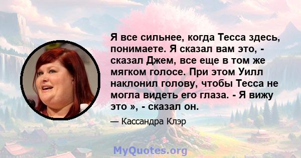 Я все сильнее, когда Тесса здесь, понимаете. Я сказал вам это, - сказал Джем, все еще в том же мягком голосе. При этом Уилл наклонил голову, чтобы Тесса не могла видеть его глаза. - Я вижу это », - сказал он.