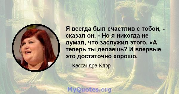 Я всегда был счастлив с тобой, - сказал он. - Но я никогда не думал, что заслужил этого. «А теперь ты делаешь? И впервые это достаточно хорошо.