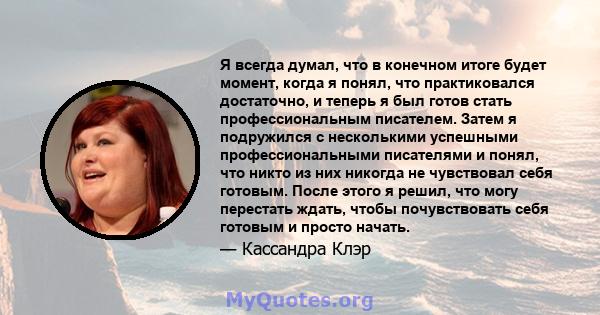 Я всегда думал, что в конечном итоге будет момент, когда я понял, что практиковался достаточно, и теперь я был готов стать профессиональным писателем. Затем я подружился с несколькими успешными профессиональными