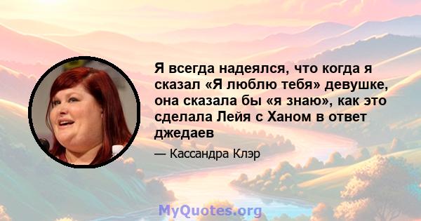 Я всегда надеялся, что когда я сказал «Я люблю тебя» девушке, она сказала бы «я знаю», как это сделала Лейя с Ханом в ответ джедаев