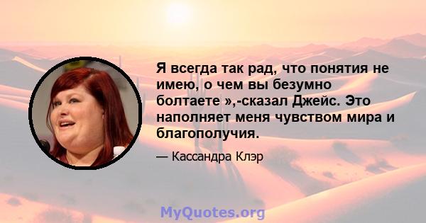 Я всегда так рад, что понятия не имею, о чем вы безумно болтаете »,-сказал Джейс. Это наполняет меня чувством мира и благополучия.