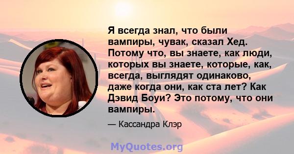 Я всегда знал, что были вампиры, чувак, сказал Хед. Потому что, вы знаете, как люди, которых вы знаете, которые, как, всегда, выглядят одинаково, даже когда они, как ста лет? Как Дэвид Боуи? Это потому, что они вампиры.