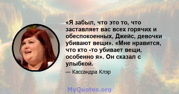 «Я забыл, что это то, что заставляет вас всех горячих и обеспокоенных, Джейс, девочки убивают вещи». «Мне нравится, что кто -то убивает вещи, особенно я». Он сказал с улыбкой.