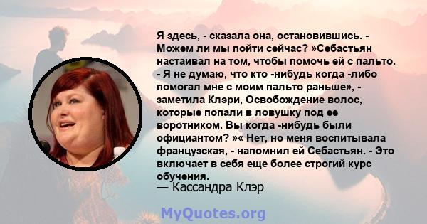 Я здесь, - сказала она, остановившись. - Можем ли мы пойти сейчас? »Себастьян настаивал на том, чтобы помочь ей с пальто. - Я не думаю, что кто -нибудь когда -либо помогал мне с моим пальто раньше», - заметила Клэри,