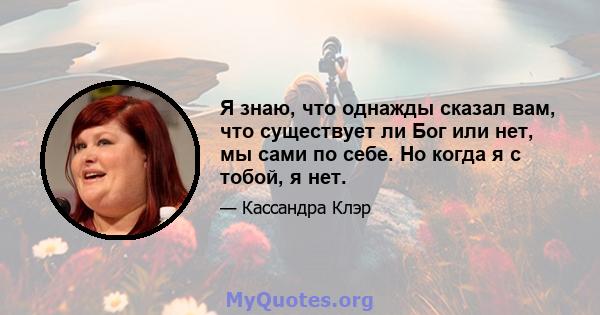 Я знаю, что однажды сказал вам, что существует ли Бог или нет, мы сами по себе. Но когда я с тобой, я нет.