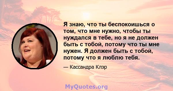 Я знаю, что ты беспокоишься о том, что мне нужно, чтобы ты нуждался в тебе, но я не должен быть с тобой, потому что ты мне нужен. Я должен быть с тобой, потому что я люблю тебя.