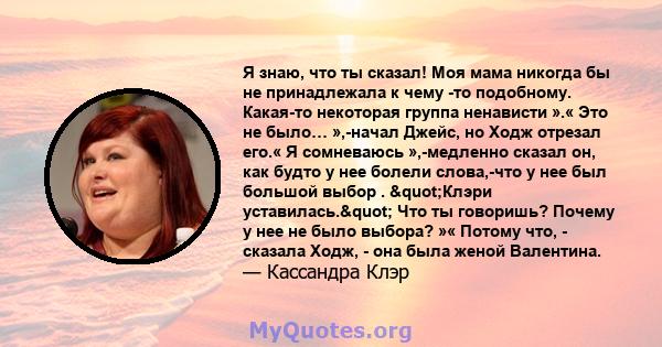 Я знаю, что ты сказал! Моя мама никогда бы не принадлежала к чему -то подобному. Какая-то некоторая группа ненависти ».« Это не было… »,-начал Джейс, но Ходж отрезал его.« Я сомневаюсь »,-медленно сказал он, как будто у 