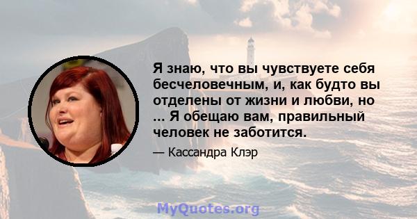 Я знаю, что вы чувствуете себя бесчеловечным, и, как будто вы отделены от жизни и любви, но ... Я обещаю вам, правильный человек не заботится.