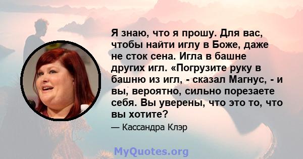 Я знаю, что я прошу. Для вас, чтобы найти иглу в Боже, даже не сток сена. Игла в башне других игл. «Погрузите руку в башню из игл, - сказал Магнус, - и вы, вероятно, сильно порезаете себя. Вы уверены, что это то, что вы 