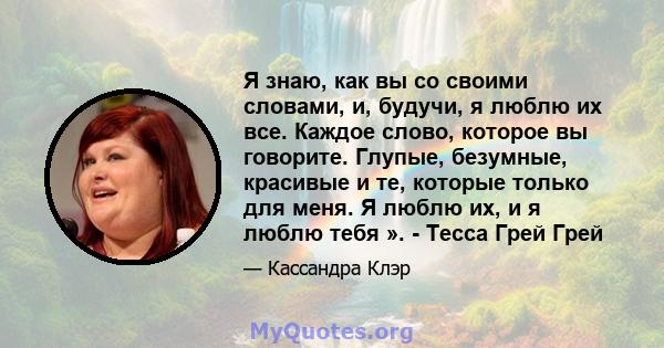 Я знаю, как вы со своими словами, и, будучи, я люблю их все. Каждое слово, которое вы говорите. Глупые, безумные, красивые и те, которые только для меня. Я люблю их, и я люблю тебя ». - Тесса Грей Грей