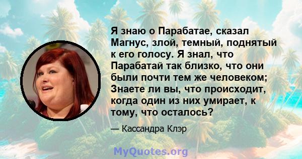 Я знаю о Парабатае, сказал Магнус, злой, темный, поднятый к его голосу. Я знал, что Парабатай так близко, что они были почти тем же человеком; Знаете ли вы, что происходит, когда один из них умирает, к тому, что