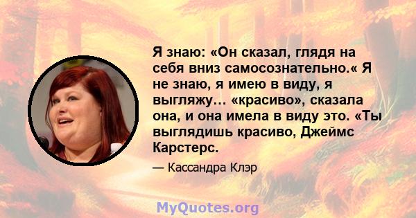 Я знаю: «Он сказал, глядя на себя вниз самосознательно.« Я не знаю, я имею в виду, я выгляжу… «красиво», сказала она, и она имела в виду это. «Ты выглядишь красиво, Джеймс Карстерс.