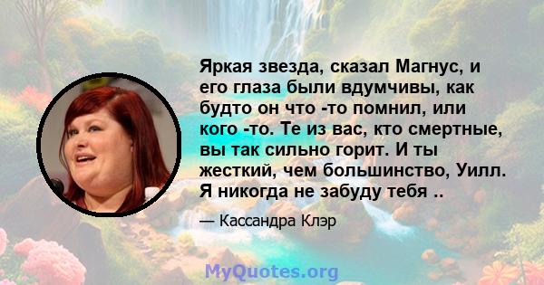 Яркая звезда, сказал Магнус, и его глаза были вдумчивы, как будто он что -то помнил, или кого -то. Те из вас, кто смертные, вы так сильно горит. И ты жесткий, чем большинство, Уилл. Я никогда не забуду тебя ..