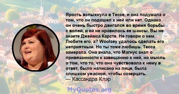 Ярость вспыхнула в Тессе, и она подумала о том, что он подошел к ней или нет. Однако он очень быстро двигался во время борьбы с волей, и ей не нравилось ее шансы. Вы не знаете Джеймса Карсте. Не говори о нем. Любите