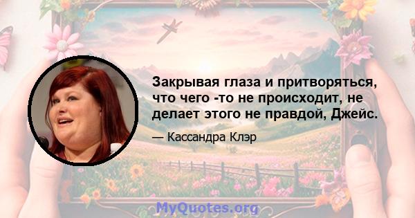 Закрывая глаза и притворяться, что чего -то не происходит, не делает этого не правдой, Джейс.