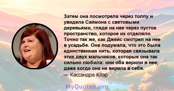 Затем она посмотрела через толпу и увидела Саймона с световыми деревьями, глядя на нее через пустое пространство, которое их отделяло. Точно так же, как Джейс смотрел на нее в усадьбе. Она подумала, что это была